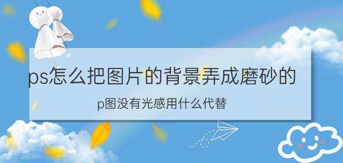 ps怎么把图片的背景弄成磨砂的 p图没有光感用什么代替？